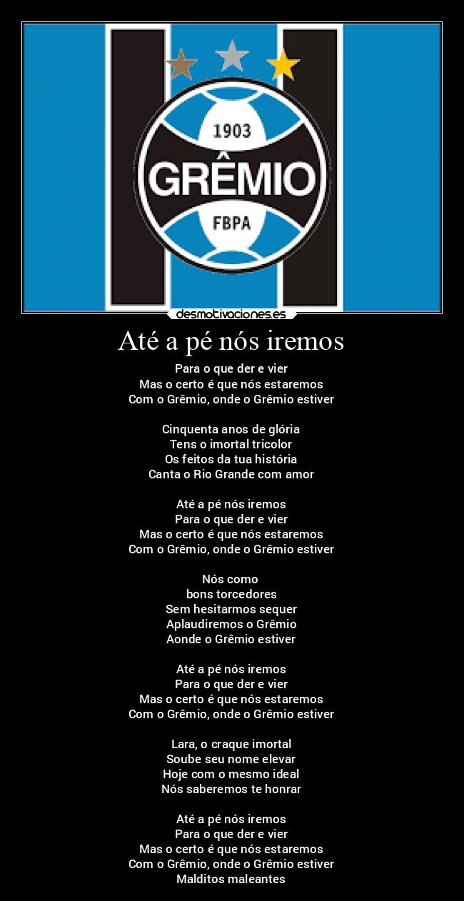 Até a pé nós iremos - Para o que der e vier
Mas o certo é que nós estaremos
Com o Grêmio, onde o Grêmio estiver
Cinquenta anos de glória
Tens o imortal tricolor
Os feitos da tua história
Canta o Rio Grande com amor
Até a pé nós iremos
Para o que der e vier
Mas o certo é que nós estaremos
Com o Grêmio, onde o Grêmio estiver
Nós como
bons torcedores
Sem hesitarmos sequer
Aplaudiremos o Grêmio
Aonde o Grêmio estiver
Até a pé nós iremos
Para o que der e vier
Mas o certo é que nós estaremos
Com o Grêmio, onde o Grêmio estiver
Lara, o craque imortal
Soube seu nome elevar
Hoje com o mesmo ideal
Nós saberemos te honrar
Até a pé nós iremos
Para o que der e vier
Mas o certo é que nós estaremos
Com o Grêmio, onde o Grêmio estiver
Malditos maleantes