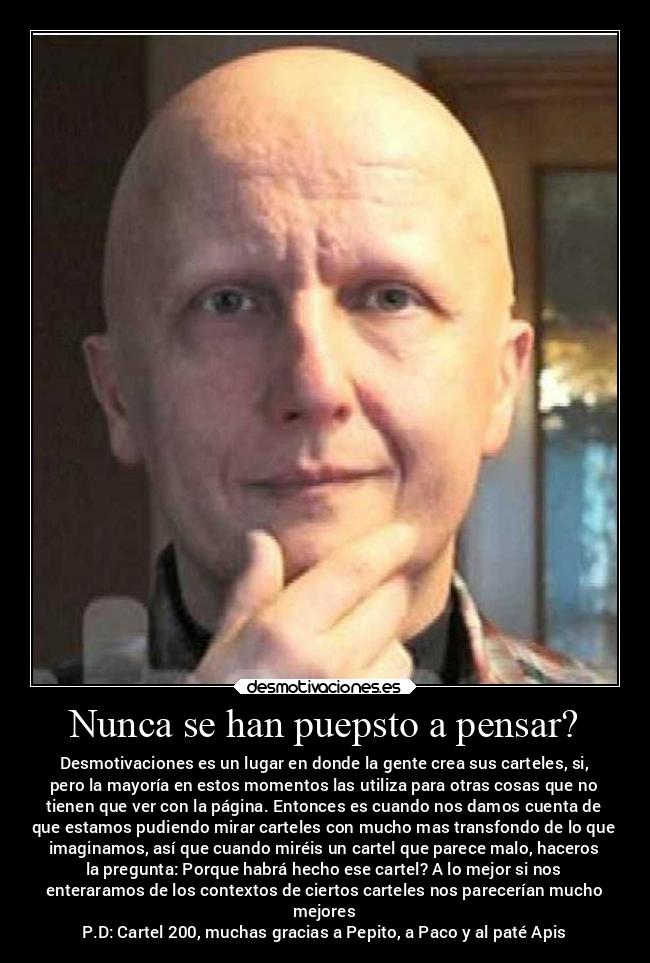 Nunca se han puepsto a pensar? - Desmotivaciones es un lugar en donde la gente crea sus carteles, si,
pero la mayoría en estos momentos las utiliza para otras cosas que no
tienen que ver con la página. Entonces es cuando nos damos cuenta de
que estamos pudiendo mirar carteles con mucho mas transfondo de lo que
imaginamos, así que cuando miréis un cartel que parece malo, haceros
la pregunta: Porque habrá hecho ese cartel? A lo mejor si nos
enteraramos de los contextos de ciertos carteles nos parecerían mucho
mejores
P.D: Cartel 200, muchas gracias a Pepito, a Paco y al paté Apis