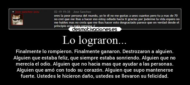 Lo lograron... - Finalmente lo rompieron. Finalmente ganaron. Destrozaron a alguien.
Alguien que estaba feliz, que siempre estaba sonriendo. Alguien que no
merecía el odio. Alguien que no hacia mas que ayudar a las personas.
Alguien que amó con todo su corazón. Alguien que supo mantenerse
fuerte. Ustedes le hicieron daño, ustedes se llevaron su felicidad.