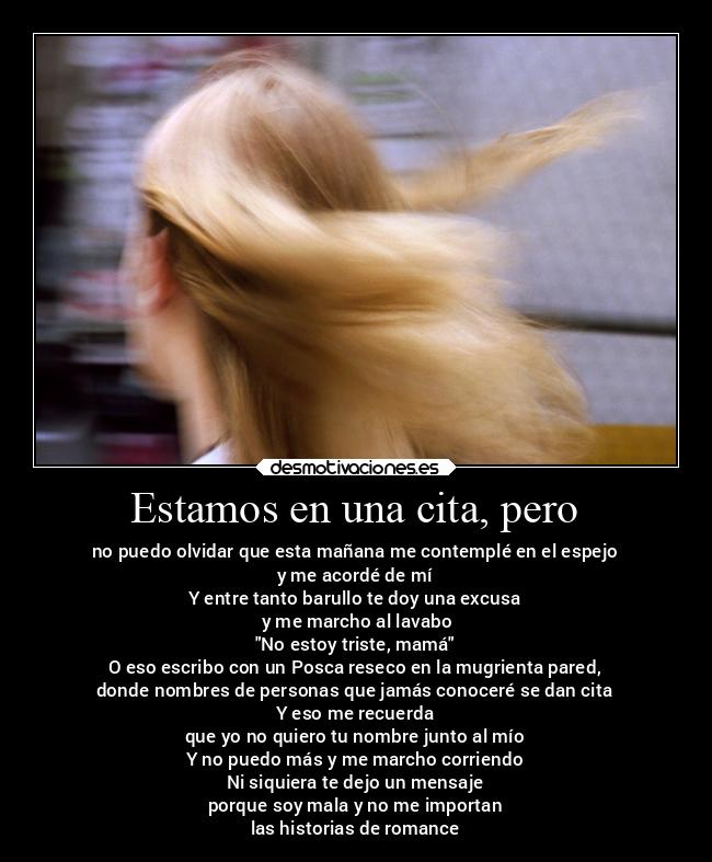 Estamos en una cita, pero - no puedo olvidar que esta mañana me contemplé en el espejo
y me acordé de mí
Y entre tanto barullo te doy una excusa
 y me marcho al lavabo
No estoy triste, mamá
O eso escribo con un Posca reseco en la mugrienta pared,
donde nombres de personas que jamás conoceré se dan cita
Y eso me recuerda
que yo no quiero tu nombre junto al mío
Y no puedo más y me marcho corriendo
Ni siquiera te dejo un mensaje
porque soy mala y no me importan
las historias de romance