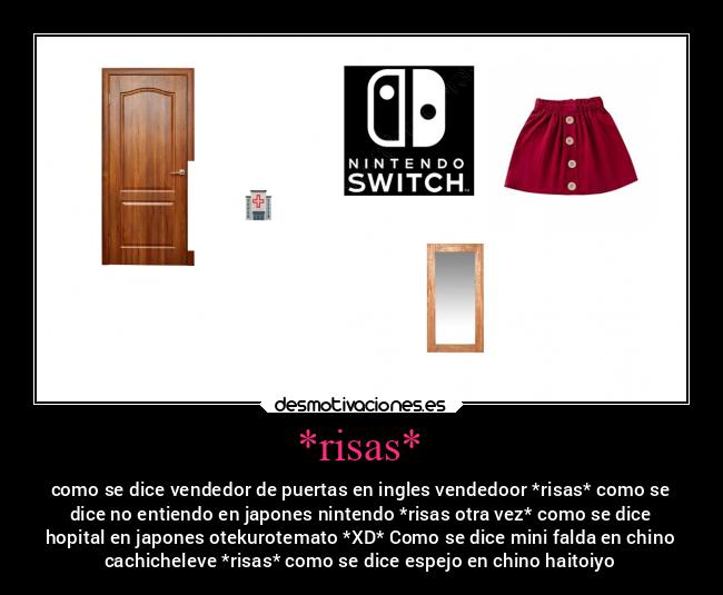 *risas* - como se dice vendedor de puertas en ingles vendedoor *risas* como se
dice no entiendo en japones nintendo *risas otra vez* como se dice
hopital en japones otekurotemato *XD* Como se dice mini falda en chino
cachicheleve *risas* como se dice espejo en chino haitoiyo