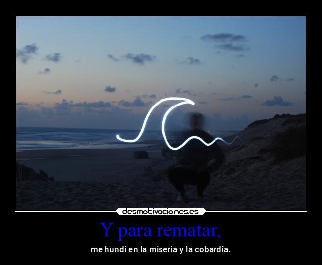 Y para rematar, - me hundí en la miseria y la cobardía.