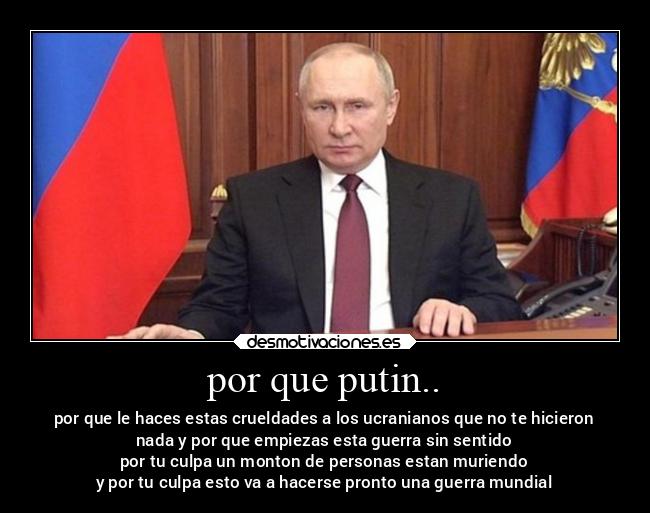 por que putin.. - por que le haces estas crueldades a los ucranianos que no te hicieron
nada y por que empiezas esta guerra sin sentido
por tu culpa un monton de personas estan muriendo
y por tu culpa esto va a hacerse pronto una guerra mundial