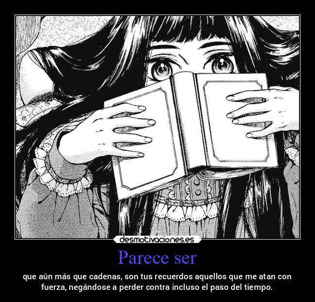 Parece ser - que aún más que cadenas, son tus recuerdos aquellos que me atan con
fuerza, negándose a perder contra incluso el paso del tiempo.