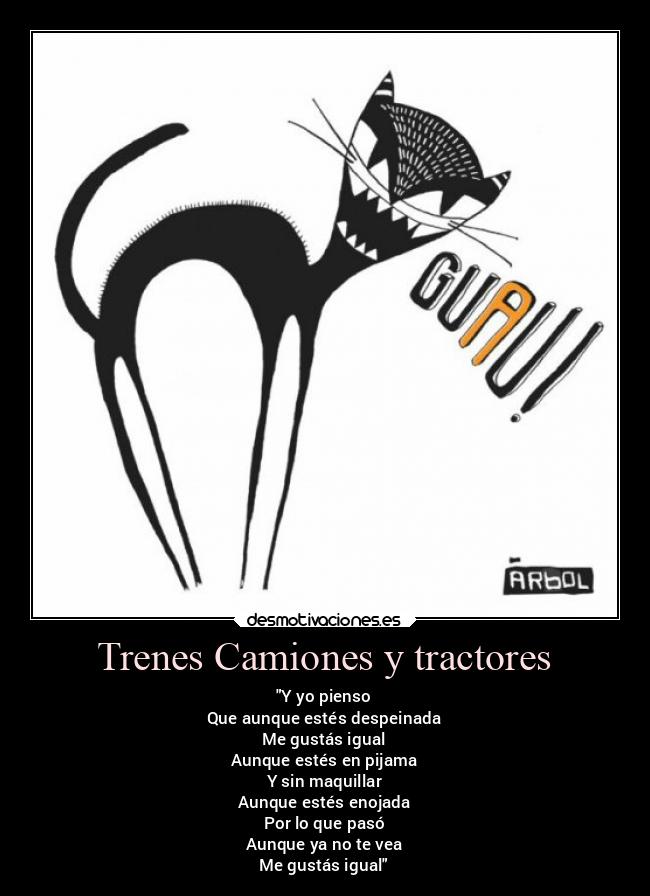 Trenes Camiones y tractores - Y yo pienso
Que aunque estés despeinada
Me gustás igual
Aunque estés en pijama
Y sin maquillar
Aunque estés enojada
Por lo que pasó
Aunque ya no te vea
Me gustás igual