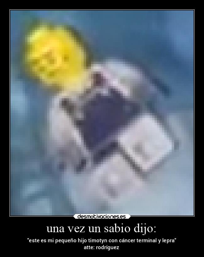 una vez un sabio dijo: - este es mi pequeño hijo timotyn con cáncer terminal y lepra
atte: rodríguez