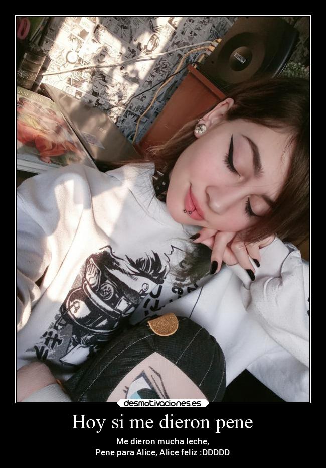 Hoy si me dieron pene - Me dieron mucha leche,
Pene para Alice, Alice feliz :DDDDD