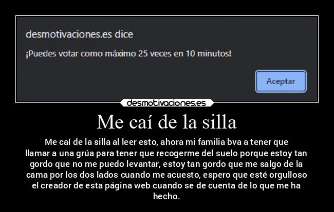 Me caí de la silla - Me caí de la silla al leer esto, ahora mi familia bva a tener que
llamar a una grúa para tener que recogerme del suelo porque estoy tan
gordo que no me puedo levantar, estoy tan gordo que me salgo de la
cama por los dos lados cuando me acuesto, espero que esté orgulloso
el creador de esta página web cuando se de cuenta de lo que me ha
hecho.