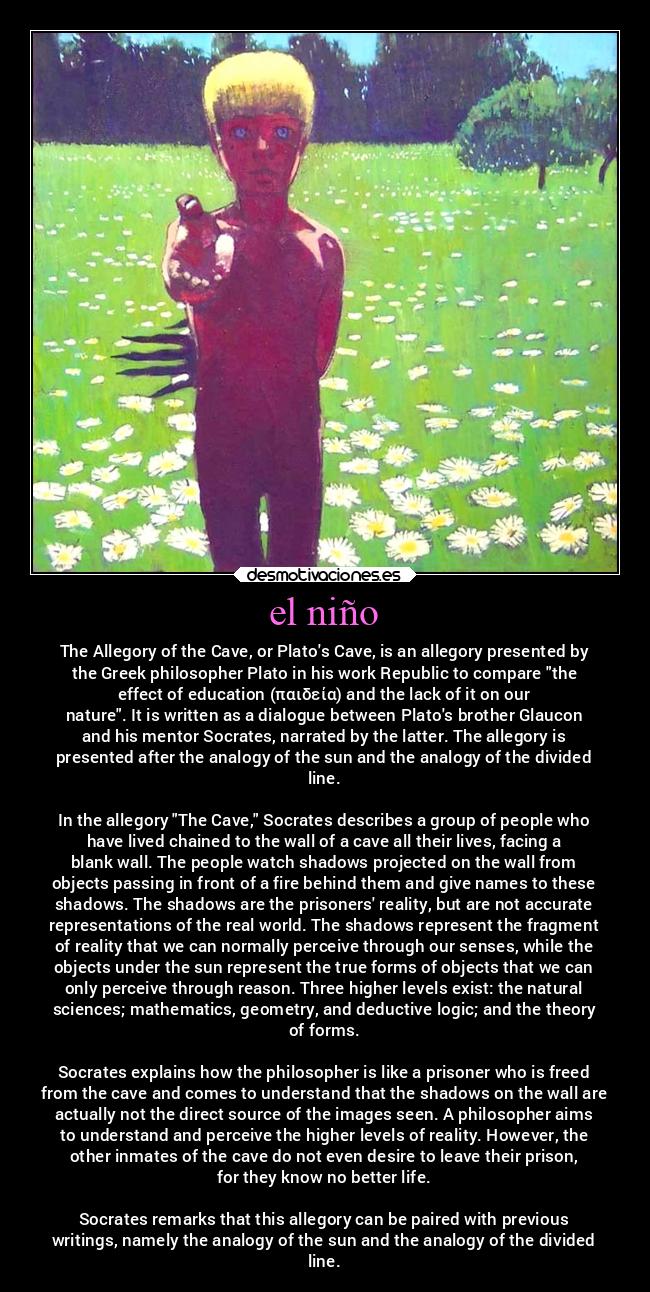el niño - The Allegory of the Cave, or Platos Cave, is an allegory presented by
the Greek philosopher Plato in his work Republic to compare the
effect of education (παιδεία) and the lack of it on our
nature. It is written as a dialogue between Platos brother Glaucon
and his mentor Socrates, narrated by the latter. The allegory is
presented after the analogy of the sun and the analogy of the divided
line.
In the allegory The Cave, Socrates describes a group of people who
have lived chained to the wall of a cave all their lives, facing a
blank wall. The people watch shadows projected on the wall from
objects passing in front of a fire behind them and give names to these
shadows. The shadows are the prisoners reality, but are not accurate
representations of the real world. The shadows represent the fragment
of reality that we can normally perceive through our senses, while the
objects under the sun represent the true forms of objects that we can
only perceive through reason. Three higher levels exist: the natural
sciences; mathematics, geometry, and deductive logic; and the theory
of forms.
Socrates explains how the philosopher is like a prisoner who is freed
from the cave and comes to understand that the shadows on the wall are
actually not the direct source of the images seen. A philosopher aims
to understand and perceive the higher levels of reality. However, the
other inmates of the cave do not even desire to leave their prison,
for they know no better life.
Socrates remarks that this allegory can be paired with previous
writings, namely the analogy of the sun and the analogy of the divided
line.