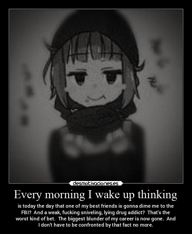 Every morning I wake up thinking - is today the day that one of my best friends is gonna dime me to the
FBI? And a weak, fucking sniveling, lying drug addict? Thats the
worst kind of bet. The biggest blunder of my career is now gone. And
I dont have to be confronted by that fact no more.