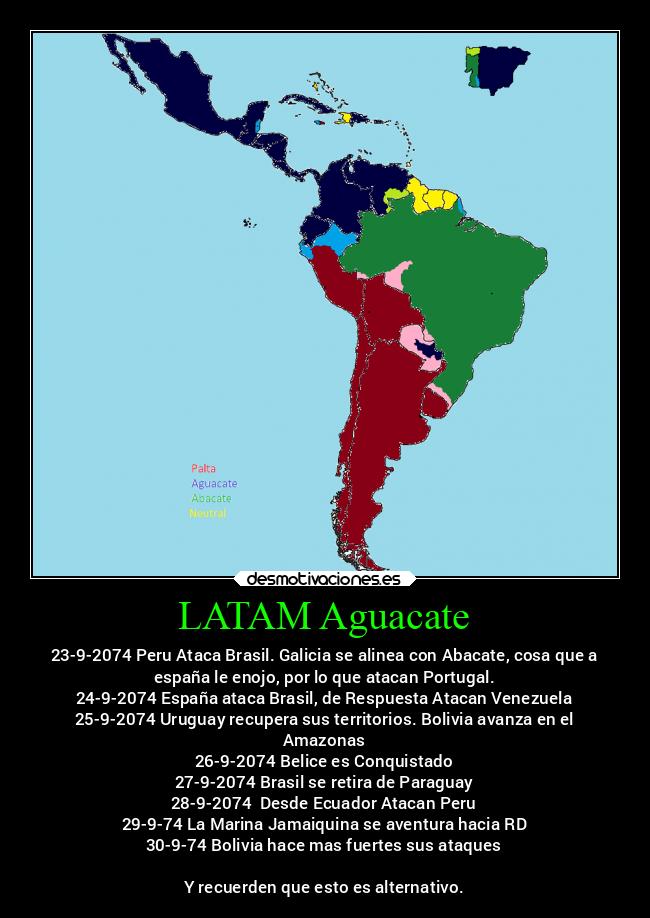 LATAM Aguacate - 23-9-2074 Peru Ataca Brasil. Galicia se alinea con Abacate, cosa que a
españa le enojo, por lo que atacan Portugal.
24-9-2074 España ataca Brasil, de Respuesta Atacan Venezuela
25-9-2074 Uruguay recupera sus territorios. Bolivia avanza en el
Amazonas
26-9-2074 Belice es Conquistado
27-9-2074 Brasil se retira de Paraguay
28-9-2074  Desde Ecuador Atacan Peru
29-9-74 La Marina Jamaiquina se aventura hacia RD
30-9-74 Bolivia hace mas fuertes sus ataques

Y recuerden que esto es alternativo.