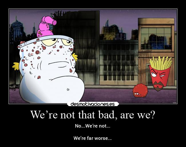 We’re not that bad, are we? - No...We’re not...
We’re far worse...