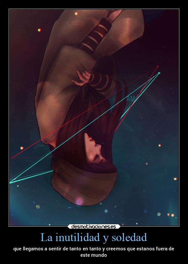 La inutilidad y soledad - que llegamos a sentir de tanto en tanto y creemos que estanos fuera de
este mundo