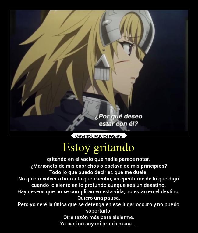 Estoy gritando - gritando en el vacío que nadie parece notar.
¿Marioneta de mis caprichos o esclava de mis principios?
Todo lo que puedo decir es que me duele.
No quiero volver a borrar lo que escribo, arrepentirme de lo que digo
cuando lo siento en lo profundo aunque sea un desatino.
Hay deseos que no se cumplirán en esta vida, no están en el destino.
Quiero una pausa.
Pero yo seré la única que se detenga en ese lugar oscuro y no puedo
soportarlo.
Otra razón más para aislarme.
Ya casi no soy mi propia musa....