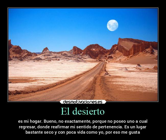 El desierto - es mi hogar. Bueno, no exactamente, porque no poseo uno a cual
regresar, donde reafirmar mi sentido de pertenencia. Es un lugar
bastante seco y con poca vida como yo, por eso me gusta