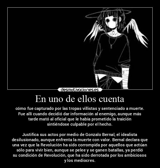 En uno de ellos cuenta - cómo fue capturado por las tropas villistas y sentenciado a muerte.
Fue allí cuando decidió dar información al enemigo, aunque más
tarde mató al oficial que le había prometido la traición
sintiéndose culpable por el hecho.
Justifica sus actos por medio de Gonzalo Bernal, el idealista
desilusionado, aunque enfrenta la muerte con valor. Bernal declara que
una vez que la Revolución ha sido corrompida por aquellos que actúan
sólo para vivir bien, aunque se pelee y se ganen batallas, ya perdió
su condición de Revolución, que ha sido derrotada por los ambiciosos
y los mediocres.