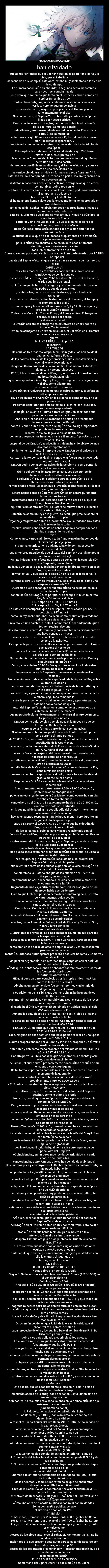 han olvidado - que admitir entonces que el Sepher-Yetzirah es posterior a Harvey, o
bien, que el kabalista
desconocido que compilÛ esta obra, estaba muy adelantado a la ciencia
de su tiempo.
La primera conclusiÛn es absurda; la segunda serÌ a insostenible
para nosotros, estudiantes del
Ocultismo, que sabemos que tanto en el Sepher-Y etzirah como en el
Sepher-Bereshit y otros
tantos libros antiguos, se extiende un velo sobre la ciencia y la
verdad. Pero no queremos insistir
m·s en este punto, ya que el pasaje en cuestiÛn nos parece
suficientemente explicito.
Sea como fuere, el Sepher-Yetzirah existÌa ya antes de la Època
fijada por nuestro crÌtico.
ExistÌa hacÌa ya muchos siglos, pero no se habÌa fijado a travÈs
de la escritura. Como una simple
tradiciÛn oral, era transmitido de iniciado a iniciado. Ello explica
porquÈ los Talmudistas
anteriores al siglo IX nunca se refieren a Èl; los talmudistas que no
eran kabalistas le ignoraban, y
los iniciados no habÌan encontrado la necesidad de traducirlo hasta
esa Època.
Esto explica las palabras de un kabalista del siglo XIV, Isaac
Delates, quien, en el prefacio de
la ediciÛn de Cremona del Zohar, se pregunta ante todo quiÈn ha
permitido a R. Akiba escribir,
dentro de lo que Èl llamaba Mischnah, el Sepher-Yetzirah, ya que se
trata de una enseÒanza que
ha venido siendo transmitida en forma oral desde Abraham. 14.
Esto nos ayuda a comprender, al menos e,n part e, las divergencias que
se observan en las
distintas redacciones del Sepher-Yetzirah, divergencias que a veces
son notables, sobre todo en lo
relativo a las correspondencias de las letras, como podemos constatar
al comparar la traducciÛn
hecha por PAPUS y la de S. Karppe.
Si, hasta ahora, hemos visto que la crÌtica moderna no ha probado en
forma definitiva la
antig ̧edad del Sepher-Yetzirah, tampoco nosotros hemos llegado a
demostrar la antig ̧edad de
esta obra. Creemos que sÌ que es muy antigua , y que no sÛlo podrÌa
remontarse a la Època
patriarcal, sino incluso m·s all·, y que, si bien no es obra del
mismo Abraham, como lo enseÒa la
tradiciÛn kabalÌstica, serÌa en todo caso m·s bien anterior que
posterior a Èste.
La prueba de ello, que no est· basada propiamente en la tradiciÛn
oculta, pues no tendrÌa valor
para la crÌtica racionalista, sino en un dato abso lutamente
cientÌfico, se encuentra escrita ante
todo, en el propio texto de la obra.
Comenzaremos por comparar las dos traducci ones, efectuadas por PA PUS
y S. Karppe del
pasaje del Sepher-Yetzirah que sirve de base a nuestra demostraciÛn:
PAPUS
CAPITULO VII
Tres letras madres, siete dobles y doce simples. Tales son las
veintidÛs letras con las cuales
est· construÌdo el Tetragrama YHVH es decir, Nues tro Dios Sabaoth,
el Dios sublime de Israel,
el AltÌsimo que habita en los Siglos; y su santo nombre ha creado
tres padres y sus descendientes
y siete cielos, con sus cortes celestiales, y doce lÌmites del
Universo.
La prueba de todo ello, su fiel testimonio es el Universo, el Tiempo y
el Hombre. El les erigiÛ
como testigos y les esculpiÛ en form a de 3, 7 y 12. Doce signos y
jefes en el DragÛn celeste, el
Zodiaco y el CorazÛn. Tres, el Fuego, el Agua y el Aire. El fuego por
encima, el agua por debajo
y el aire en su medio.
El DragÛn celeste es semejante en el Universo a un rey sobre su
trono, el Zodiaco en el
Tiempo es semejante a un rey en su ciudad, el Cor azÛn en el Hombre
es semejante a un rey en la
guerra.
14 S. KARPPE, Loc. cit. p, 166.
S. KARPPE
CAPITULO VI
He aquÌ las tres madres: Aleph, Mem, Shin, y de ellas han salido 3
padres, Aire, Agua y Fuego;
de los padres, han salido las generaciones, siet e constelaciones y
sus milicias y doce aristas en
diagonal. Como prueba de ello son un fiel te stimonio el Mundo, el
Tiempo, la Persona, ylaLeyes
12,7,3; Elles ha suspendido del DragÛn, la Esfera y el CorazÛn -Tres
madres, Aleph, Mem, ShÌn
que corresponden a Aire, Agua y Fuego. El fuego arriba, el agua abajo
y el aire, como aliento que
sostiene en medio de ambos.
El DragÛn en el Universo es como un rey sobre su trono, la Esfera en
el tiempo es como un
rey en su ciudad y el CorazÛn en la persona es como un rey en sus
provincias.
Podemos constatar que ambos textos, si bien no son idÈnticos,
muestran una sorprendente
analogÌa. En cuanto al ̇ltimo p·rrafo es igual, en casi todas sus
palabras, en ambas traducciones.
Ahora bien, el pasaje que acabamos de cita r ha preocupado
intensamente al autor del Estudio
sobre el Zohar, quien presiente que aquÌ se oculta algo importante,
un problema interesante para
resolver, pero no llega a ver la soluciÛn clara.
Lo mejor que podemos hacer es citarle a Èl mismo: A propÛsito de la
frase El les ha
suspendido del DragÛn, escribe: Esta palabra ha sido objeto de muy
diversas interpretaciones.
Evidentemente, el autor interpreta que el DragÛn es al Universo lo
que la Esfera es al Tiempo y el
CorazÛn a la Persona, es decir, el centro o la fuerza que mueve todo
el conjunto. AsÌ pues, el
DragÛn podrÌa ser la constelaciÛn de la Serpient e, como punto de
intersecciÛn donde se corta la
Ûrbita del Sol y la del Ecuador celeste. Los dos puntos de
intersecciÛn serÌan asÌ la cabeza y la co-
la del DragÛn 15. Y m·s adelante agrega, a propÛsito de la
̇ltima frase de su traducciÛn, la cual
hemos citado antes: Es decir, que el DragÛn pe rmanece en el Palacio
o cielo, en tanto que la
Esfera habita cerca de Èste y el CorazÛn es un centro puramente
terrestre. Los tres son
manifestaciones de Dios, pero una estarÌa m·s cer ca a El que las
otras, o bien, el DragÛn podrÌa
equivaler a un centro inmÛvil. La Esfera se mueve sobre ella misma
sin variar su Ûrbita y el
CorazÛn es como un rey en la guerra, es decir, que preside sobre el
orden de los m ̇ltiples
Ûrganos jerarquizados como en las batallas, a su alrededor. Doy estas
explicaciones bajo toda
reserva, siendo consciente de no haber llegado a comprender con
claridad el pensamiento del au-
tor 16.
Como vemos, Karppe admite con toda franqueza el no haber podido
elucidar este pasaje, pero
si esto ha ocurrido, no lo dudamos, ha sido por haber estado
convencido con toda buena fe por
sus anteriores trabajos, de que el texto del Sepher-Yetzirah no podÌa
remontarse m·s all· del siglo
VIII. Es indudable, en efecto que antes de pensar en la constelaciÛn
de la Serpiente, que no tiene
nada que ver en este caso, debÌa haber pensado directamente en la del
DragÛn, la cual es citada en
forma textual, y que, seg ̇n la estaciÛn en la que se le observa, a
veces cruza el cielo de un
extremo al otro... y semeja introducir su cola en su boca, como una
serpiente enroscada 17.
Queremos pues pensar, que si nuestro crÌtico no se ha detenido a
considerar la propia
constelaciÛn del DragÛn, es porque, ni en el siglo IX ni en nuestros
dÌas, Èsta dominaba el cielo
15 S. Karppe, Loc. Cit, P. 157, nota 1.
16 S. Karppe, Loc. Cit, P. 157, nota 3.
17 Esta es la descripciÛn que da el Sepher Raziel, citado por KARPPE,
Loc. cit. p. 157. nota 1.
como un rey sobre su trono, es decir, como el punt o fijo alrededor
del cual parecÌa girar todo el
Universo, en una palabra, el polo. El comprendiÛ acertadamente que el
Sepher-Yetzirah designa
de esta forma el centro del mundo, y nos asombram os ciertamente de
que haya pensado en hacer
coincidir dicho centro con el punto de intersecciÛn del Ecuador
celeste y la EclÌptica.
Es imposible para nosotros callar acerca del gr ave error astronÛmico
que supone el hecho de
colocar los puntos de intersecciÛn del Ecuador celes te y la
EclÌptica en la constelaciÛn de la
Serpiente. Actualmente, el equinoccio de primav era est· en Piscis y
el equinoccio de otoÒo en
Virgo, y durante los 25.000 aÒos que dura la revoluciÛn de estos
puntos equinocciales, nunca
llegar·n a estar en la Serpiente, que no es una constelaciÛn
zodiacal.
No cabe ninguna duda acerca del significado de la figura del Rey sobre
su trono, es decir, el
centro en tomo del cual gravita toda la cohorte de las estrellas, que
es la estrella polar. A ̇n en
nuestros dÌas, a pesar de que sabemos que se trata solamente de un
sÌmbolo, seguimos tomando la
estrella polar como centro del universo sideral, y, por otra parte,
estamos convencidos de que el
autor del Sepher-Yetzirah conocÌa tanto o mejor que nosotros el
sistema del Mundo, de manera
que no podÌa designar de otra manera m·s clara el centro del mismo.
AsÌ pues, si nos indica el
DragÛn como polo, es bien posible que, en la Època en que se
formulÛ el Sepher-Yetzirah, la
estrella polar formara parte de esta constelaciÛn.
Si observamos sobre un mapa del cielo, el cÌrcul o descrito por el
polo durante el largo perÌodo
de 25.000 aÒos, veremos cÛmo este punto, actualmente cercano a la
estrellaAlfa de la Osa menor,
ha venido gravitando durante toda la Època que va de sde el aÒo dos
mil A. C. hasta el aÒo Mil de
nuestra Era, en un espacio del cielo que est· desp rovisto para
nosotros de estrellas brillantes. La
estrella m·s cercana al polo, durante dicho lapso, ha sido, aunque a
gran distancia absoluta, la
estrella Beta, de la Osa menor. Unos mil aÒos antes de nuestra Era,
dicha luminaria debÌa servir
para marcar en forma aproximada el polo, que se ha venido alejando
gradualmente de ella hasta
llegar en el aÒo 850 a ser vecino a la estrella Alfa de la misma
constelaciÛn.
Si nos remontamos m·s atr·s, entre 3.500 y 2.000 aÒos A. C.,
podremos constatar que dicho
polo, al no estar ya dentro de la Osa Menor, como ocurre hoy en dÌa,
cortaba en forma oblÌcua la
constelaciÛn del DragÛn. Es exactamente hacia el aÒo 2.800 A. C.,
cuando este polo se ha situado
en la vecindad de la brillante estrella Alfa del DragÛn, m·s o menos
a la misma distancia en que
hoy se encuentra respecto a Alfa de la Osa menor; pero durante un
largo perÌodo de quince siglos,
entre e13.500 y el 2.000 A. C., es un hecho que ha sido Alfa del
DragÛn la estrella m·s brillante
de las cercanas al polo celeste, y la m·s relacionada con Èl.
En esta Època, el DragÛn estaba, por consiguien te, como un Rey en
su trono, es decir, en el
centro mismo del Universo visible, y si el Sepher- y etzirah le otorga
este tÌtulo, cabe pues pensar
que se trata de una obra que se remonta a esta Època.
Nos queda ahora examinar el perÌodo histÛrico en el cual se ubica la
existencia del patriarca
hebreo que, seg ̇n la tradiciÛn kabalista ha sido el autor del
Sepher-Yetzirah, y si dicho perÌodo
puede entrar dentro de los quince siglos en los cuales el DragÛn ha
marcado el polo celeste. Si
consultamos la Historia antigua de los pueblos del Oriente, de
Maspero, un autor que
ciertamente no ser· sospechoso a los ojos de la ciencia moderna,
encontramos en ella: Un
fragmento de una vieja crÛnica incluÌda en el Libr o sagrado de los
Hebreos, habla acerca de otro
Elamita que luchÛ en persona cerca de la frontera egipcia. Se trata
de Kuturlagamar, quien ayudÛ
a Rimsin en contra de Hammurabi, sin lograr detener con ello su
caÌda. Luego reinÛ durante trece
aÒos sobre el Oriente, en la Època en que las ciudades del mar
Muerto, Sodoma, Gomorra,
Adamah, Zeboim y Bel· se rebelaron contra Èl: convocÛ entonces s
̇bitamente a sus principales
vasallos, como Amrafel de Caldea, Ariok de Ela ssar y Tideal el Guti,
y partiÛ junto con ellos
hacia los confines de su dominio...
...Entretanto los reyes de las cinco ciudades reunieron sus ejÈrcitos
y le esperaron en plan de
batalla en la llanura de Siddim. Al verse ve ncidos, parte de los que
huÌan se ahogaron y
perecieron en los pozos de asfalto abip.rtos al sol, y otros escaparon
penosamente hacia la
montaÒa. Entonces Kuturlagamar procediÛ a saquear Sodoma y Gomorra y
restableciÛ por
doquier su hegemonÌa, para retornar luego, carga do con el botÌn de
guerra: La tradiciÛn hebrea
aÒade que fue entonces cuando se encontrÛ sorpre sivamente, cerca de
las fuentes del Jord·n, con
el patriarca Abraham 18.
HÈ aquÌ pues un dato, establecido por la propia crÌtica histÛrica
sobre la fecha en que viviÛ
Abraham, quien por lo visto fue contempor·neo y adverario de
Kuturlagamar, que es el mismo
Kodorlajomor de la Biblia, que sostiene sin Èx ito la gesta de su
vasallo Rimsin contra
Hammurabi. Ahora bien, Hammurabi viene a ser el sexto de los reyes.
que componen la primera
dinastÌa babilÛnica, y comenzÛ su reinado en Caldea hacia el siglo
XXV antes de nuestra Era.
Aunque los estudiosos de la historia Asiria est·n lejos de llegar a
un acuerdo sobre la fecha
exacta del reinado de este prÌncipe. -Oppert, por ejemplo, calcula
que reinÛ entre el aÒo 2.394
a12.339 A. C., en tanto que Carl Niebuhr lo ubica entre los aÒos
2.081 al 2.026 A. C. En todo
caso, ninguno de ellos sostiene que haya podido rein ar en una Època
posterior al 2.000 A. C. Los
cuadros proporcionados por G. Smith y Pinche s, proponen un tÈrmino
medio entre los datos
anteriores y dan como fecha probable del reinado de Hammurabi los
aÒos 2.287 al 2.232 A. C.
Por otra parte, la Biblia nos dice que Abraham tenÌa ochenta y seis
aÒos cuando el nacimiento
de Ismael, el cual ocurriÛ probablemente pocos aÒos despuÈs de su
encuentro con Kuturlagamar.
De tal forma, el patriarca contarÌa m·s o menos ochenta aÒos en el
momento de la guerra de
Rimsin contra Hammurabi, o sea que su vida se desarrollÛ
probablemente entre los aÒos 2.300 y
2.200 antes de nuestra Era. Nada se opone ent onces desde el punto de
vista histÛrico y
astronÛmico, a que Èl mismo hubiera sido el autor del Sepher-
Yetzirah, como lo afirma la propia
tradiciÛn, puesto que en su Època, la estrella polar estaba en la
constelaciÛn del DragÛn.
Pero, si se nos objeta que estamos tomando nuest ros deseos por
realidades, y que todo ello no
es m·s que el resultado de una sencilla coincide ncia, nos verÌamos
entonces en todo derecho a
responder: øSer· acaso tambiÈn por una pura coinci dencia, que se
ha establecido el reinado de
Hoang- Ti en el aÒo 2.700 A. C., tomando como ba se para ello una
observaciÛn consignada en
los anales de su reinado sobre la misma estrella Alfa del DragÛn? øy
ser· tambiÈn coincidencia
que la orientaciÛn de las galerÌas de la Pir· mide de Gizeh, en un
· ngulo de 27 grados de
declinaciÛn, estÈ dirigida igualmente a la estrella polar de su
Època, Alfa del DragÛn?
øCoincidencias, en fin otros muchos datos atribuÌdos a la antig
̧edad, de acuerdo a las
concordancias astronÛmicas que se han venido descubriendo?
Resumamos pues y concluyamos. El Sepher-Yetzirah es bastante antiguo.
No puede haber sido
un producto del siglo VIII de nuestra Era, como tampoco lo han sido
los Esenios, a quienes
Jellinek, citado por Karppe considera sus auto res, rehus·ndose asÌ
mismo a atribuÌrle mayor
antig ̧edad. El libro puede perfectamente corre sponder a la Època
en que viviÛ elpatriarca
Abraham, y si no puede ser muy posterior, ya que la estrella polar
dejÛ de ubicarse en la
constelaciÛn del DragÛn al poco tiempo de ello, sÌ es posible, por
el contrario, que sea a ̇n m·s
antiguo, ya que casi doce siglos habÌan pasado de sde el momento en
que dicha estrella se
encontraba allÌ y la vida del patriarca.
AsÌ pues, si el Kabalista que m·s tarde transc ribiÛ por escrito el
Sepher-Yetzirah, nos habla
del DragÛn en el Universo como un Rey sobre su trono, esto ocurre
porque en nada modificÛ la
tradiciÛn oral que habÌa recibido, ya que no era Ès ta su
intenciÛn. Con ello se limitÛ a extender
18 Maspero, Historia antigua de los pueblos del Oriente cl·sico, Vol.
II, p. 47 y ss.
a ̇n m·s el velo que desde hacÌa tantos siglos c ubrÌa esta obra
oculta, y que sÛlo puede llegar a
quitar aquÈl que busca, piensa, combina, imagina y re stablece con
ello la criatura al lugar que le
ha asignado el Creador.
Dr. Sair A. C.
ß VIII. - EXTRACTOS DEL ZOHAR
Notas sobre el origen de la K·bala
Seg ̇n R. Gedalyah ihn Yachmir hen don Yosef dImola (1523-1588) en
el Schelscheleth ha
Qabalah, Ravena 1549.
Al finalizar el aÒo 5050 de la CreaciÛn (1290 dÈ la Era cristiana),
hubo varias personas que
declararon acerca del Zohar, que todas sus partes escr itas en el
dialecto de JerusalÈn ( o dialecto
Talm ̇dico), habÌan sido compuestas por R. S. B. I., y que todas las
partes escritas en lenguaje
sagrado (o hebreo Gur), no se debÌan atribuir a este mismo autor.
Otros afirman que ha sido R. Moses ben Nachman quien descubriÛ este
libro en tierra santa y
lo enviÛ a CataluÒa y de allÌ pasÛ luego a AragÛn, donde cayÛ en
manos de R. M. de L.
Otros en fin sostienen que R. M. de L. era un h. sabio que al
encontrar ts c. comm. pensÛ en
sacar provecho de ello y los publicÛ bajo el nombre de (a) R. S. B.
I. Hizo esto ya que era muy
pobre y se veÌa obligado a cubrir elevados gastos.
En cuanto a mÌ, pienso que todas estas opinione s carecen de
fundamento y que ha sido R. S. B
I. quien, junto con su sociedad santa ha elaborado esta obra y otras
muchas, pero que no pudieron
disponer de tiempo suficiente para reunirlas, de modo que tales obras
permanecieron aparte en
m ̇ltiples copias y sÛlo vinieron a ensamblars e en orden m·s
adelante. Ello no deberÌa
sorprendemos, si observamos que el maestro Ichuda el Sto. ha redactado
la Mischnah en base a
distintos manusc. expandidos sobre los 4 p. D.S., y es asÌ comolo ha
hecho tambiÈn R Ashi con
los Gemarah.
Este pasaje, que es absolutamente cl·sico en K· bala, ha sido el
punto de partida de una larga
discusiÛn acerca de la antig ̧edad del Zohar. David Luriah, uno de
sus m·s importantes
defensores, ha resumido sUs conclusiones en lo s cinco artÌculos que
extraemos a continuaciÛn
(Kad mooth ha Zohar).
1. RM. de L. no ha sido el compilador del Zohar.
2. Los Gaonim (657-1036), han sido citas del Zohar bajo la
denominaciÛn de Midrash
Yerashalim. En particular ShÈrira Gaon, (969-1038) , se ha servido de
la expresiÛn. Groetz,
adversario de la antig ̧edad del Zohar, llega si n embargo a
reconocer que los Gaonim tenÌan ya
conocimiento del libro Nistaroth de RS.B.!, que era el propio Zohar.
En fin, Saadya Gaon es
autor de un manuscrito que se conserva en Oxfo rd, donde comenta el
Sepher-Yetzirah y cita la
Midrash de RS.B.I. (900).
2. El Zohar ha sido concluÌdo en fecha anterior al Talmud o
4. Gran parte del Zohar ha sido compilada en tiempo de R.S.B.I y de
sus discÌpulos.
5. El dialecto arameo del Zohar, constituye una prueba de su origen
contempor·neo de los
midrashim del perÌodo talm ̇dico.
Unamos a lo anterior el testimonio de san Agoba rdo (800), el cual
cita los libros misteriosos
de los hebreos, y tambiÈn las referencias que se encuentran
diseminadas en PhilÛn, en Sirach y el
Libro de la SabidurÌa, obra contempor·nea al naci miento de J. C.,
junto a los testimonios de
Menahyen de Recanati (1280), y de R JosÈ ben Abr. Eba Wakkar de
Toledo (1290), quienes citan
cÛmo una obra de filosofÌa mÌstica varios midr ashim, donde el
Zohar comenzÛ a publicarse bajo
el sistema de copias, en 1200.
1™. EdiciÛn:
1558, in-f∞, Cremona, por Vincenzo Conti, 400 p. (Zohar ha Gadol)
1558, in 4∞, Mantone, por J. Winkel, 3 Vol, 700 p. (Zohar ha Keton)
Luego de estas dos ediciones, han tenido lugar gran n ̇mero, tanto
orientales como
occidentales.
Acerca de las obras anteriores al Zohar, cf. Molitor, pp. 36-37, no he
podido encontrar nada
mejor: todo lo que presenta este autor parece es tar de acuerdo con
las tradiciones, salvo en p. 38
acerca de los dos tratados Haminchad y Higgereth trasodoth, que se
consideran como de m·s
reciente compilaciÛn.
EL lDRA SUTA O EL GRAN SINODO
Comentario del Siphra Dzeni ̇ta por SimeÛn ben-Jochai