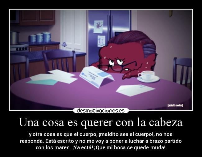 Una cosa es querer con la cabeza - y otra cosa es que el cuerpo, ¡maldito sea el cuerpo!, no nos
responda. Está escrito y no me voy a poner a luchar a brazo partido
con los mares. ¡Ya está! ¡Que mi boca se quede muda!