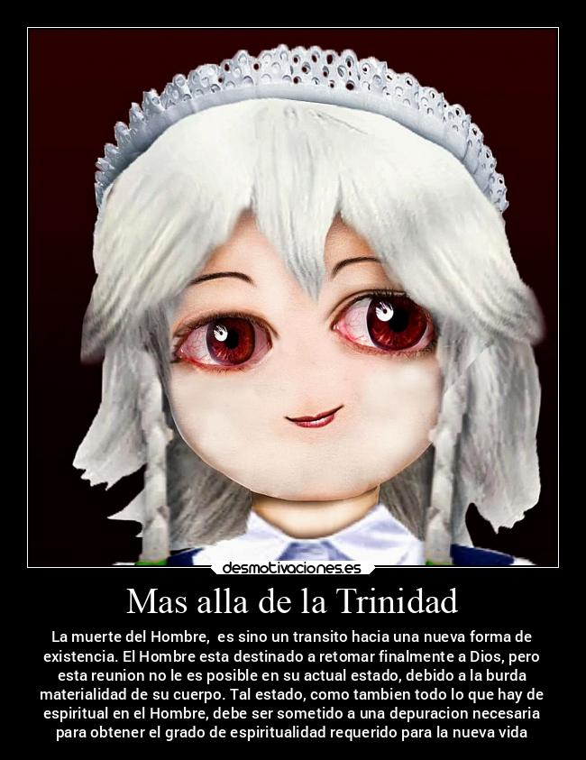 Mas alla de la Trinidad - La muerte del Hombre, es sino un transito hacia una nueva forma de
existencia. El Hombre esta destinado a retomar finalmente a Dios, pero
esta reunion no le es posible en su actual estado, debido a la burda
materialidad de su cuerpo. Tal estado, como tambien todo lo que hay de
espiritual en el Hombre, debe ser sometido a una depuracion necesaria
para obtener el grado de espiritualidad requerido para la nueva vida