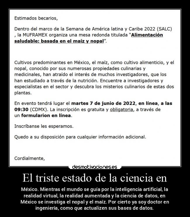 El triste estado de la ciencia en - México. Mientras el mundo se guía por la inteligencia artificial, la
realidad virtual, la realidad aumentada y la ciencia de datos, en
México se investiga el nopal y el maíz. Por cierto ya soy doctor en
ingeniería, como que actualizen sus bases de datos.