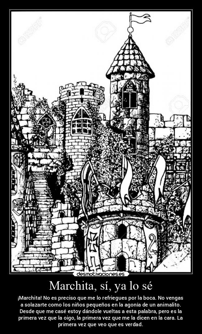 Marchita, sí, ya lo sé - ¡Marchita! No es preciso que me lo refriegues por la boca. No vengas
a solazarte como los niños pequeños en la agonía de un animalito.
Desde que me casé estoy dándole vueltas a esta palabra, pero es la
primera vez que la oigo, la primera vez que me la dicen en la cara. La
primera vez que veo que es verdad.