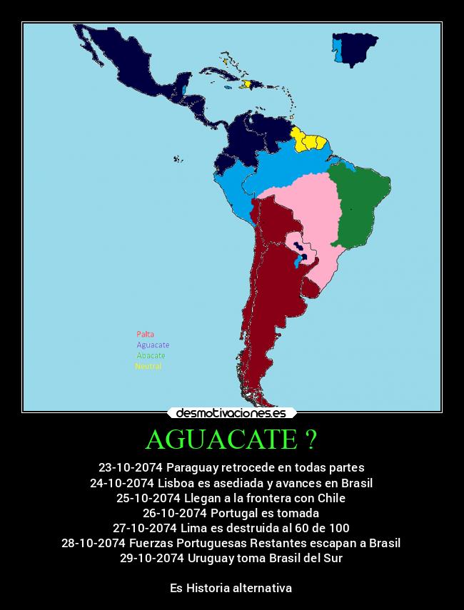 AGUACATE ? - 23-10-2074 Paraguay retrocede en todas partes
24-10-2074 Lisboa es asediada y avances en Brasil
25-10-2074 Llegan a la frontera con Chile
26-10-2074 Portugal es tomada
27-10-2074 Lima es destruida al 60 de 100
28-10-2074 Fuerzas Portuguesas Restantes escapan a Brasil
29-10-2074 Uruguay toma Brasil del Sur

Es Historia alternativa