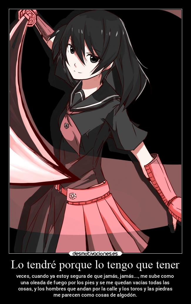 Lo tendré porque lo tengo que tener - veces, cuando ya estoy segura de que jamás, jamás..., me sube como
una oleada de fuego por los pies y se me quedan vacías todas las
cosas, y los hombres que andan por la calle y los toros y las piedras
me parecen como cosas de algodón.