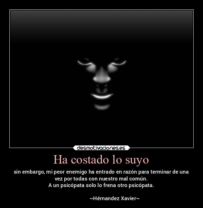 Ha costado lo suyo - sin embargo, mi peor enemigo ha entrado en razón para terminar de una
vez por todas con nuestro mal común.
A un psicópata solo lo frena otro psicópata.
                                                                      
                     ~Hérnandez Xavier~
