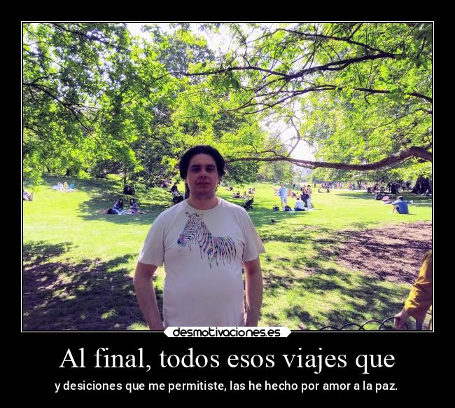 Al final, todos esos viajes que - y desiciones que me permitiste, las he hecho por amor a la paz.