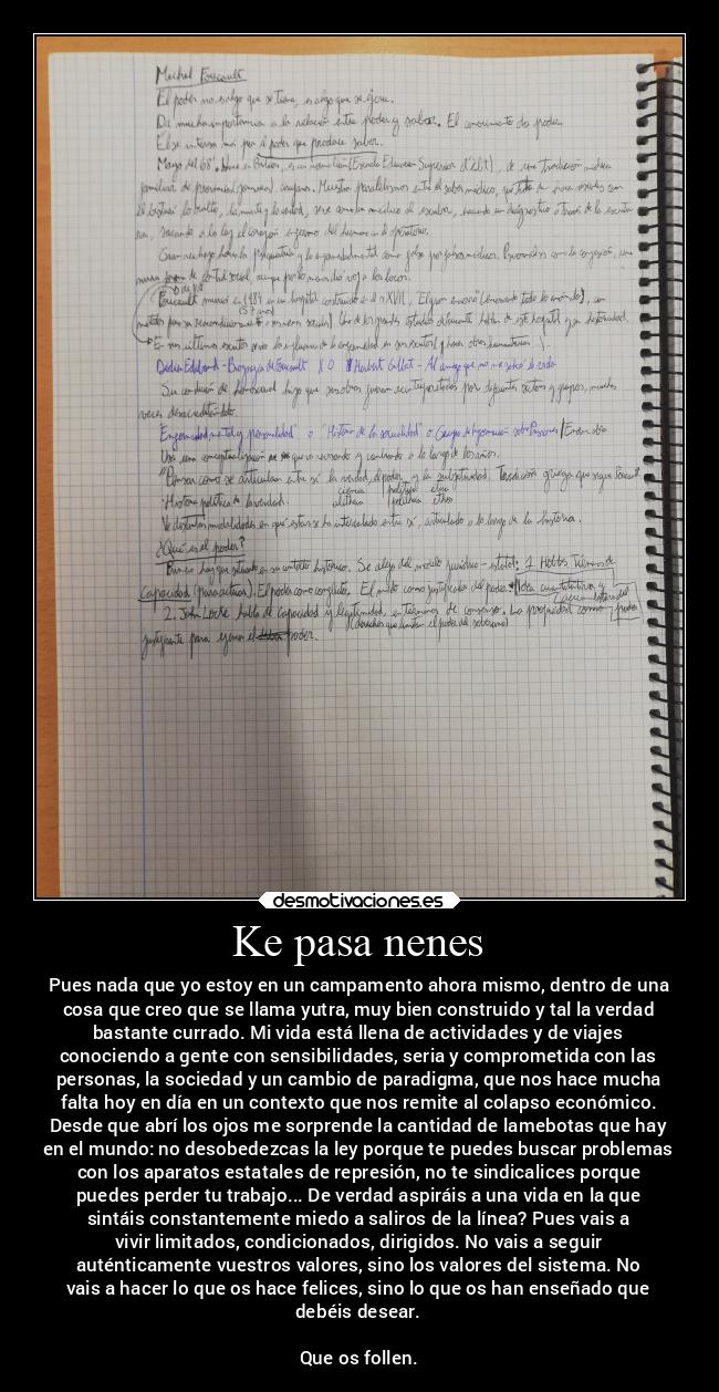 Ke pasa nenes - Pues nada que yo estoy en un campamento ahora mismo, dentro de una
cosa que creo que se llama yutra, muy bien construido y tal la verdad
bastante currado. Mi vida está llena de actividades y de viajes
conociendo a gente con sensibilidades, seria y comprometida con las
personas, la sociedad y un cambio de paradigma, que nos hace mucha
falta hoy en día en un contexto que nos remite al colapso económico.
Desde que abrí los ojos me sorprende la cantidad de lamebotas que hay
en el mundo: no desobedezcas la ley porque te puedes buscar problemas
con los aparatos estatales de represión, no te sindicalices porque
puedes perder tu trabajo... De verdad aspiráis a una vida en la que
sintáis constantemente miedo a saliros de la línea? Pues vais a
vivir limitados, condicionados, dirigidos. No vais a seguir
auténticamente vuestros valores, sino los valores del sistema. No
vais a hacer lo que os hace felices, sino lo que os han enseñado que
debéis desear.
Que os follen.
