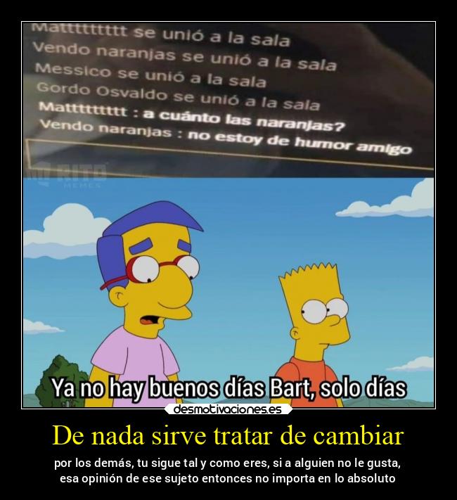 De nada sirve tratar de cambiar - por los demás, tu sigue tal y como eres, si a alguien no le gusta,
esa opinión de ese sujeto entonces no importa en lo absoluto