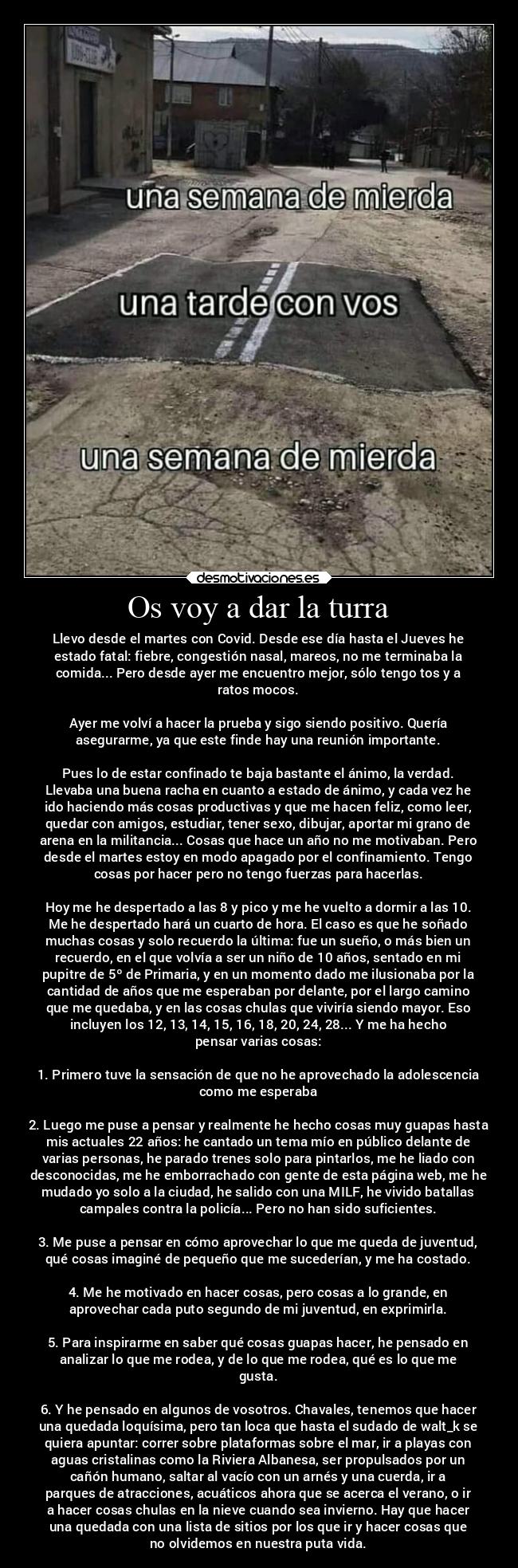 Os voy a dar la turra - Llevo desde el martes con Covid. Desde ese día hasta el Jueves he
estado fatal: fiebre, congestión nasal, mareos, no me terminaba la
comida... Pero desde ayer me encuentro mejor, sólo tengo tos y a
ratos mocos.

Ayer me volví a hacer la prueba y sigo siendo positivo. Quería
asegurarme, ya que este finde hay una reunión importante.

Pues lo de estar confinado te baja bastante el ánimo, la verdad.
Llevaba una buena racha en cuanto a estado de ánimo, y cada vez he
ido haciendo más cosas productivas y que me hacen feliz, como leer,
quedar con amigos, estudiar, tener sexo, dibujar, aportar mi grano de
arena en la militancia... Cosas que hace un año no me motivaban. Pero
desde el martes estoy en modo apagado por el confinamiento. Tengo
cosas por hacer pero no tengo fuerzas para hacerlas.

Hoy me he despertado a las 8 y pico y me he vuelto a dormir a las 10.
Me he despertado hará un cuarto de hora. El caso es que he soñado
muchas cosas y solo recuerdo la última: fue un sueño, o más bien un
recuerdo, en el que volvía a ser un niño de 10 años, sentado en mi
pupitre de 5º de Primaria, y en un momento dado me ilusionaba por la
cantidad de años que me esperaban por delante, por el largo camino
que me quedaba, y en las cosas chulas que viviría siendo mayor. Eso
incluyen los 12, 13, 14, 15, 16, 18, 20, 24, 28... Y me ha hecho
pensar varias cosas:

1. Primero tuve la sensación de que no he aprovechado la adolescencia
como me esperaba

2. Luego me puse a pensar y realmente he hecho cosas muy guapas hasta
mis actuales 22 años: he cantado un tema mío en público delante de
varias personas, he parado trenes solo para pintarlos, me he liado con
desconocidas, me he emborrachado con gente de esta página web, me he
mudado yo solo a la ciudad, he salido con una MILF, he vivido batallas
campales contra la policía... Pero no han sido suficientes.

3. Me puse a pensar en cómo aprovechar lo que me queda de juventud,
qué cosas imaginé de pequeño que me sucederían, y me ha costado.

4. Me he motivado en hacer cosas, pero cosas a lo grande, en
aprovechar cada puto segundo de mi juventud, en exprimirla.

5. Para inspirarme en saber qué cosas guapas hacer, he pensado en
analizar lo que me rodea, y de lo que me rodea, qué es lo que me
gusta.

6. Y he pensado en algunos de vosotros. Chavales, tenemos que hacer
una quedada loquísima, pero tan loca que hasta el sudado de walt_k se
quiera apuntar: correr sobre plataformas sobre el mar, ir a playas con
aguas cristalinas como la Riviera Albanesa, ser propulsados por un
cañón humano, saltar al vacío con un arnés y una cuerda, ir a
parques de atracciones, acuáticos ahora que se acerca el verano, o ir
a hacer cosas chulas en la nieve cuando sea invierno. Hay que hacer
una quedada con una lista de sitios por los que ir y hacer cosas que
no olvidemos en nuestra puta vida.