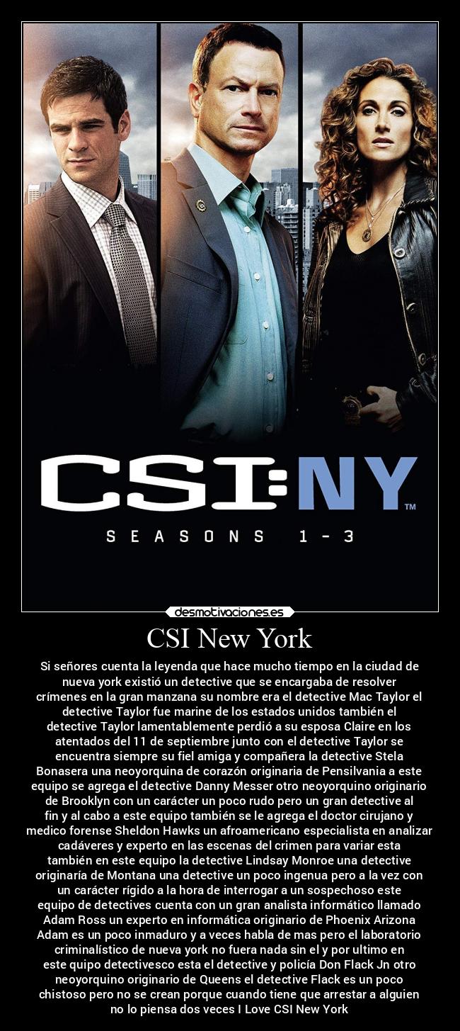 CSI New York - Si señores cuenta la leyenda que hace mucho tiempo en la ciudad de
nueva york existió un detective que se encargaba de resolver
crímenes en la gran manzana su nombre era el detective Mac Taylor el
detective Taylor fue marine de los estados unidos también el
detective Taylor lamentablemente perdió a su esposa Claire en los
atentados del 11 de septiembre junto con el detective Taylor se
encuentra siempre su fiel amiga y compañera la detective Stela
Bonasera una neoyorquina de corazón originaria de Pensilvania a este
equipo se agrega el detective Danny Messer otro neoyorquino originario
de Brooklyn con un carácter un poco rudo pero un gran detective al
fin y al cabo a este equipo también se le agrega el doctor cirujano y
medico forense Sheldon Hawks un afroamericano especialista en analizar
cadáveres y experto en las escenas del crimen para variar esta
también en este equipo la detective Lindsay Monroe una detective
originaría de Montana una detective un poco ingenua pero a la vez con
un carácter rígido a la hora de interrogar a un sospechoso este
equipo de detectives cuenta con un gran analista informático llamado
Adam Ross un experto en informática originario de Phoenix Arizona
Adam es un poco inmaduro y a veces habla de mas pero el laboratorio
criminalístico de nueva york no fuera nada sin el y por ultimo en
este quipo detectivesco esta el detective y policía Don Flack Jn otro
neoyorquino originario de Queens el detective Flack es un poco
chistoso pero no se crean porque cuando tiene que arrestar a alguien
no lo piensa dos veces I Love CSI New York