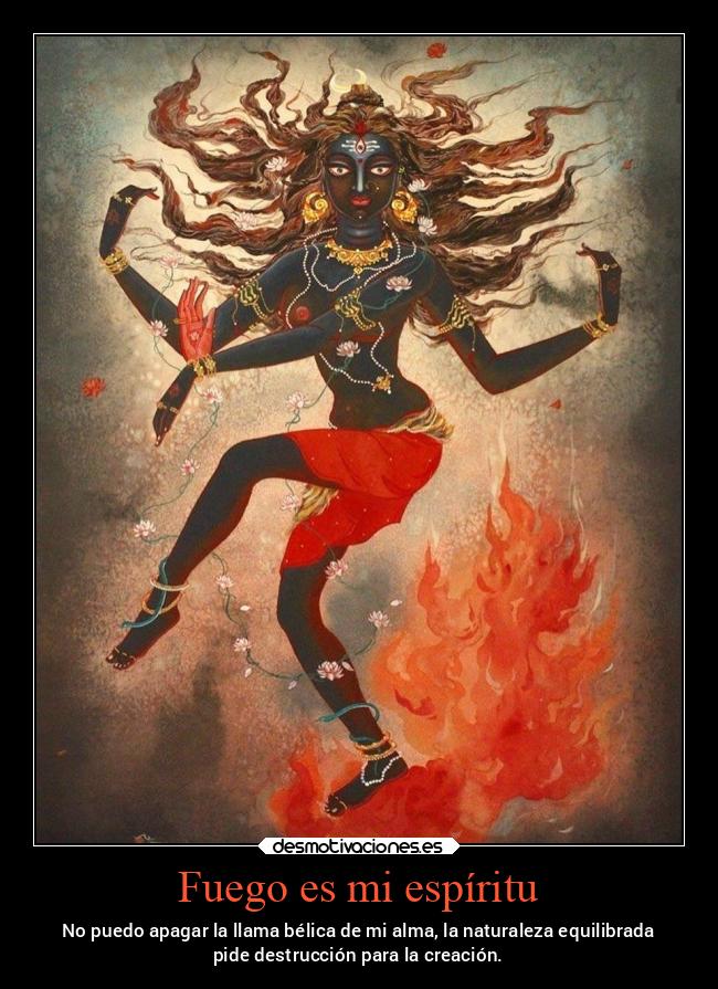 Fuego es mi espíritu - No puedo apagar la llama bélica de mi alma, la naturaleza equilibrada
pide destrucción para la creación.