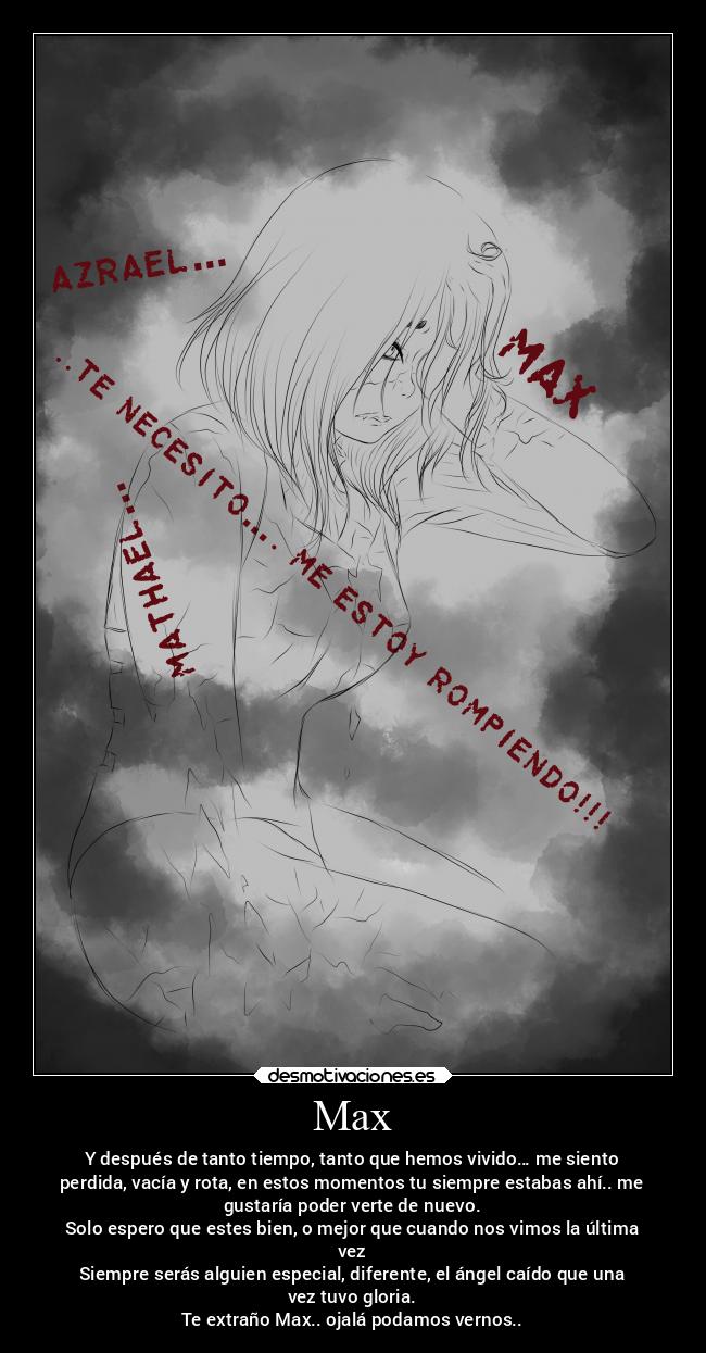 Max - Y después de tanto tiempo, tanto que hemos vivido… me siento
perdida, vacía y rota, en estos momentos tu siempre estabas ahí.. me
gustaría poder verte de nuevo.
Solo espero que estes bien, o mejor que cuando nos vimos la última
vez
Siempre serás alguien especial, diferente, el ángel caído que una
vez tuvo gloria.
Te extraño Max.. ojalá podamos vernos..