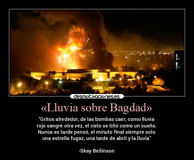 «Lluvia sobre Bagdad» - Gritos alrededor, de las bombas caer, como lluvia
rojo sangre otra vez, el cielo se tiñó como un sueño.
Nunca es tarde pensó, el minuto final siempre solo
una estrella fugaz, una tarde de abril y la lluvia
-Skay Beilinson