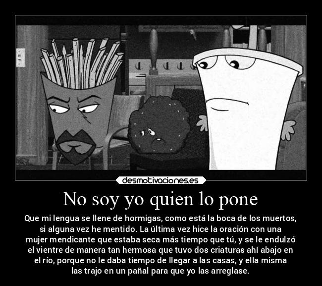 No soy yo quien lo pone - Que mi lengua se llene de hormigas, como está la boca de los muertos,
si alguna vez he mentido. La última vez hice la oración con una
mujer mendicante que estaba seca más tiempo que tú, y se le endulzó
el vientre de manera tan hermosa que tuvo dos criaturas ahí abajo en
el río, porque no le daba tiempo de llegar a las casas, y ella misma
las trajo en un pañal para que yo las arreglase.