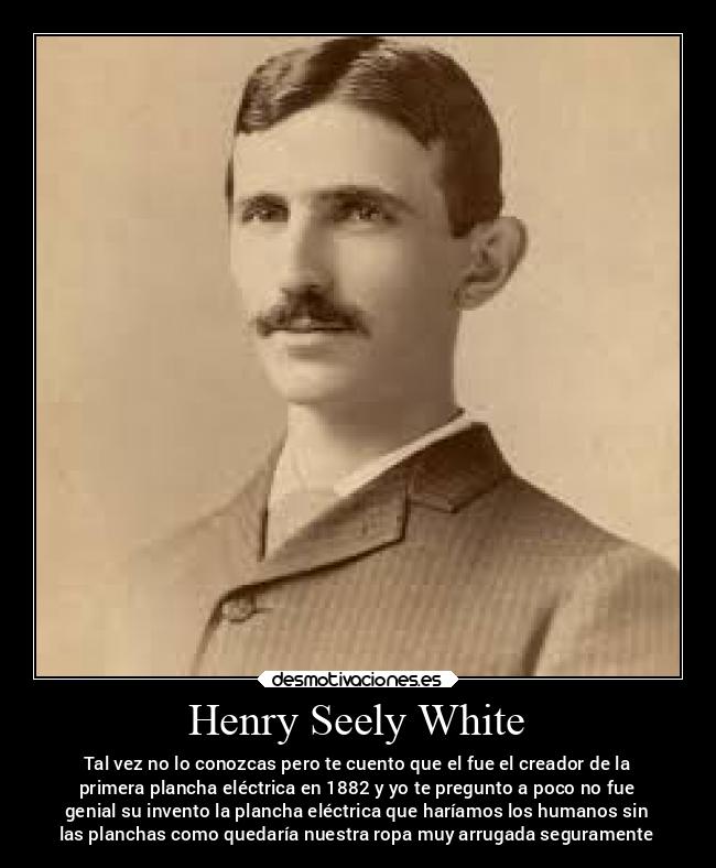 Henry Seely White - Tal vez no lo conozcas pero te cuento que el fue el creador de la
primera plancha eléctrica en 1882 y yo te pregunto a poco no fue
genial su invento la plancha eléctrica que haríamos los humanos sin
las planchas como quedaría nuestra ropa muy arrugada seguramente
