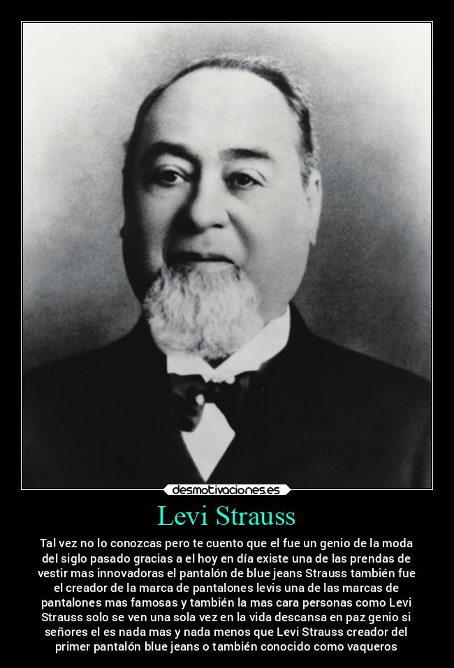 Levi Strauss - Tal vez no lo conozcas pero te cuento que el fue un genio de la moda
del siglo pasado gracias a el hoy en día existe una de las prendas de
vestir mas innovadoras el pantalón de blue jeans Strauss también fue
el creador de la marca de pantalones levis una de las marcas de
pantalones mas famosas y también la mas cara personas como Levi
Strauss solo se ven una sola vez en la vida descansa en paz genio si
señores el es nada mas y nada menos que Levi Strauss creador del
primer pantalón blue jeans o también conocido como vaqueros