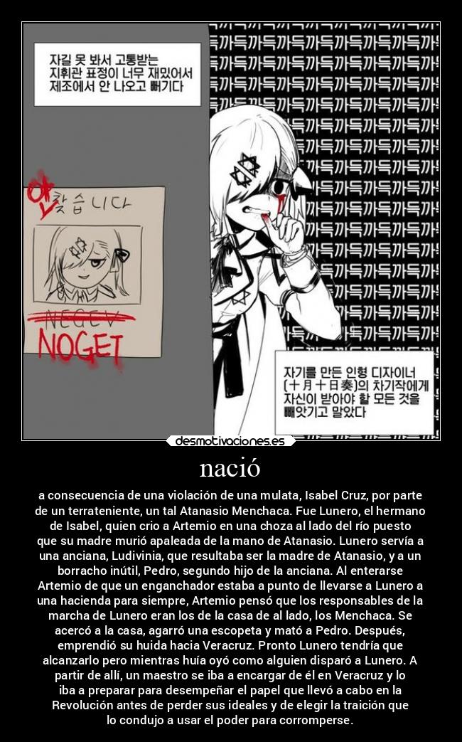 nació - a consecuencia de una violación de una mulata, Isabel Cruz, por parte
de un terrateniente, un tal Atanasio Menchaca. Fue Lunero, el hermano
de Isabel, quien crio a Artemio en una choza al lado del río puesto
que su madre murió apaleada de la mano de Atanasio. Lunero servía a
una anciana, Ludivinia, que resultaba ser la madre de Atanasio, y a un
borracho inútil, Pedro, segundo hijo de la anciana. Al enterarse
Artemio de que un enganchador estaba a punto de llevarse a Lunero a
una hacienda para siempre, Artemio pensó que los responsables de la
marcha de Lunero eran los de la casa de al lado, los Menchaca. Se
acercó a la casa, agarró una escopeta y mató a Pedro. Después,
emprendió su huida hacia Veracruz. Pronto Lunero tendría que
alcanzarlo pero mientras huía oyó como alguien disparó a Lunero. A
partir de allí, un maestro se iba a encargar de él en Veracruz y lo
iba a preparar para desempeñar el papel que llevó a cabo en la
Revolución antes de perder sus ideales y de elegir la traición que
lo condujo a usar el poder para corromperse.
