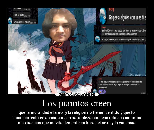 Los juanitos creen - que la moralidad el amor y la religion no tienen sentido y que lo
unico correcto es apaciguar a la naturaleza obedeciendo sus instintos
mas basicos que inevitablemente incluiran el sexo y la violensia