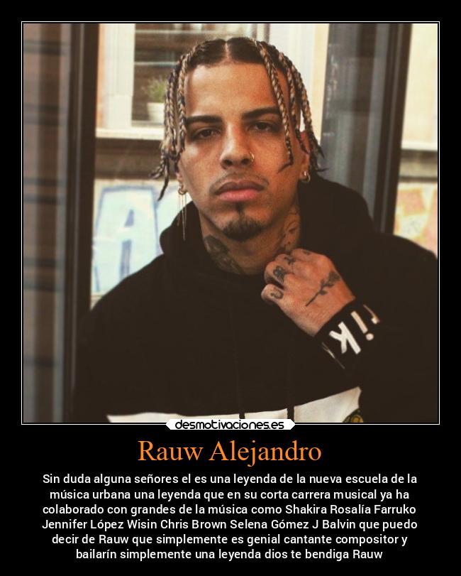 Rauw Alejandro - Sin duda alguna señores el es una leyenda de la nueva escuela de la
música urbana una leyenda que en su corta carrera musical ya ha
colaborado con grandes de la música como Shakira Rosalía Farruko
Jennifer López Wisin Chris Brown Selena Gómez J Balvin que puedo
decir de Rauw que simplemente es genial cantante compositor y
bailarín simplemente una leyenda dios te bendiga Rauw
