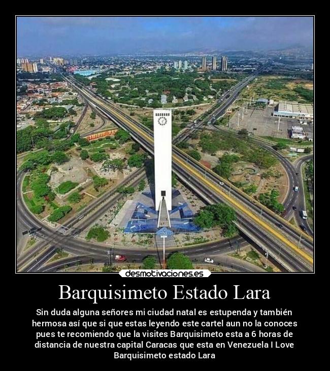 Barquisimeto Estado Lara - Sin duda alguna señores mi ciudad natal es estupenda y también
hermosa así que si que estas leyendo este cartel aun no la conoces
pues te recomiendo que la visites Barquisimeto esta a 6 horas de
distancia de nuestra capital Caracas que esta en Venezuela I Love
Barquisimeto estado Lara