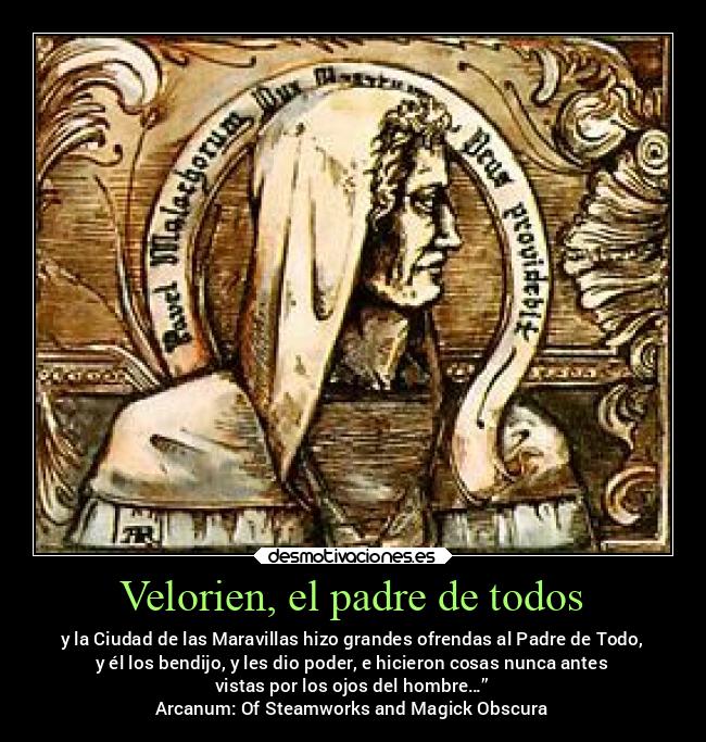 Velorien, el padre de todos - y la Ciudad de las Maravillas hizo grandes ofrendas al Padre de Todo,
y él los bendijo, y les dio poder, e hicieron cosas nunca antes
vistas por los ojos del hombre…”
Arcanum: Of Steamworks and Magick Obscura