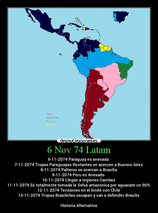 6 Nov 74 Latam - 6-11-2074 Paraguay es anexada 
7-11-2074 Tropas Paraguayas Restantes se acercan a Buenos Aires
8-11-2074 Palteros se acercan a Brasilia
9-11-2074 Peru es Anexado 
10-11-2074 Llegan a regiones Cambas
11-11-2074 Es totalmente tomada la Selva amazonica por aguacate un 90%
12-11-2074 Tensiones en el limite con Chile
13-11-2074 Tropas Brasileñas escapan y van a defender Brasilis

Historia Alternativa