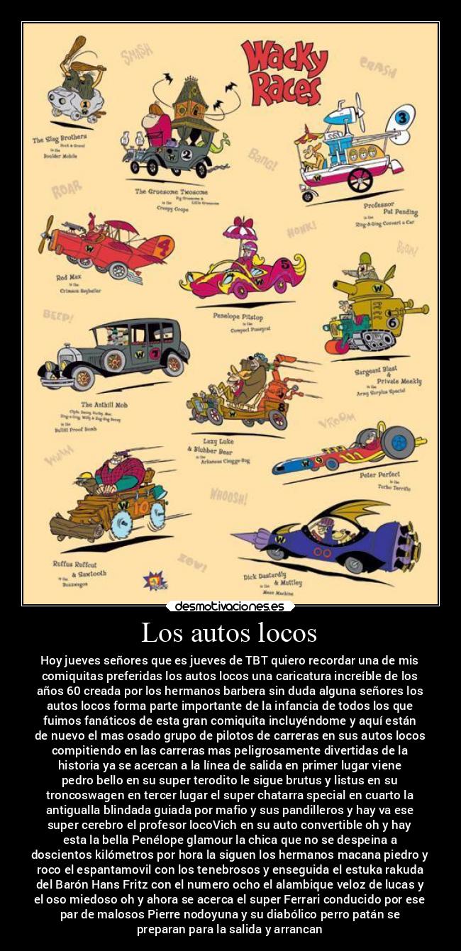 Los autos locos - Hoy jueves señores que es jueves de TBT quiero recordar una de mis
comiquitas preferidas los autos locos una caricatura increíble de los
años 60 creada por los hermanos barbera sin duda alguna señores los
autos locos forma parte importante de la infancia de todos los que
fuimos fanáticos de esta gran comiquita incluyéndome y aquí están
de nuevo el mas osado grupo de pilotos de carreras en sus autos locos
compitiendo en las carreras mas peligrosamente divertidas de la
historia ya se acercan a la línea de salida en primer lugar viene
pedro bello en su super terodito le sigue brutus y listus en su
troncoswagen en tercer lugar el super chatarra special en cuarto la
antigualla blindada guiada por mafio y sus pandilleros y hay va ese
super cerebro el profesor locoVich en su auto convertible oh y hay
esta la bella Penélope glamour la chica que no se despeina a
doscientos kilómetros por hora la siguen los hermanos macana piedro y
roco el espantamovil con los tenebrosos y enseguida el estuka rakuda
del Barón Hans Fritz con el numero ocho el alambique veloz de lucas y
el oso miedoso oh y ahora se acerca el super Ferrari conducido por ese
par de malosos Pierre nodoyuna y su diabólico perro patán se
preparan para la salida y arrancan
