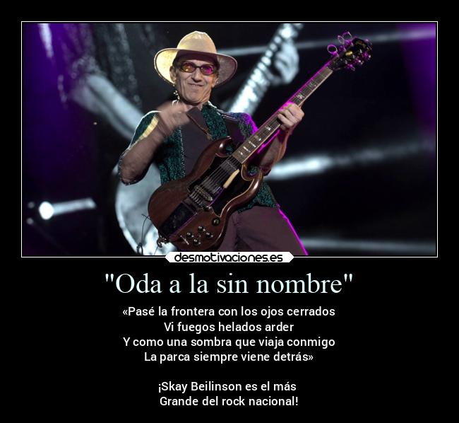 Oda a la sin nombre - «Pasé la frontera con los ojos cerrados
Vi fuegos helados arder
Y como una sombra que viaja conmigo
La parca siempre viene detrás»
¡Skay Beilinson es el más
Grande del rock nacional!