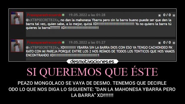 SI QUEREMOS QUE ÉSTE - PEAZO MONGOLACO SE VAYA DE DESMO. TENEMOS QUE DECIRLE
 A TODO LO QUE NOS DIGA LO SIGUIENTE: DAN LA MAHONESA YBARRA PERO SIN
LA BARRA XD!!!!!!!!