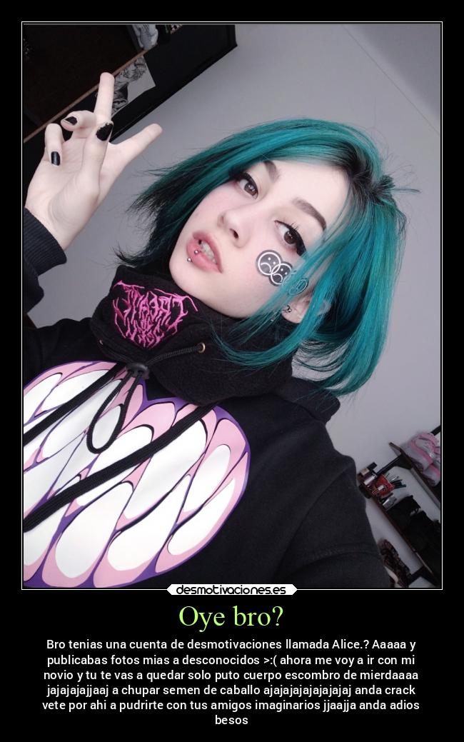 Oye bro? - Bro tenias una cuenta de desmotivaciones llamada Alice.? Aaaaa y
publicabas fotos mias a desconocidos >:( ahora me voy a ir con mi
novio y tu te vas a quedar solo puto cuerpo escombro de mierdaaaa
jajajajajjaaj a chupar semen de caballo ajajajajajajajajaj anda crack
vete por ahi a pudrirte con tus amigos imaginarios jjaajja anda adios
besos