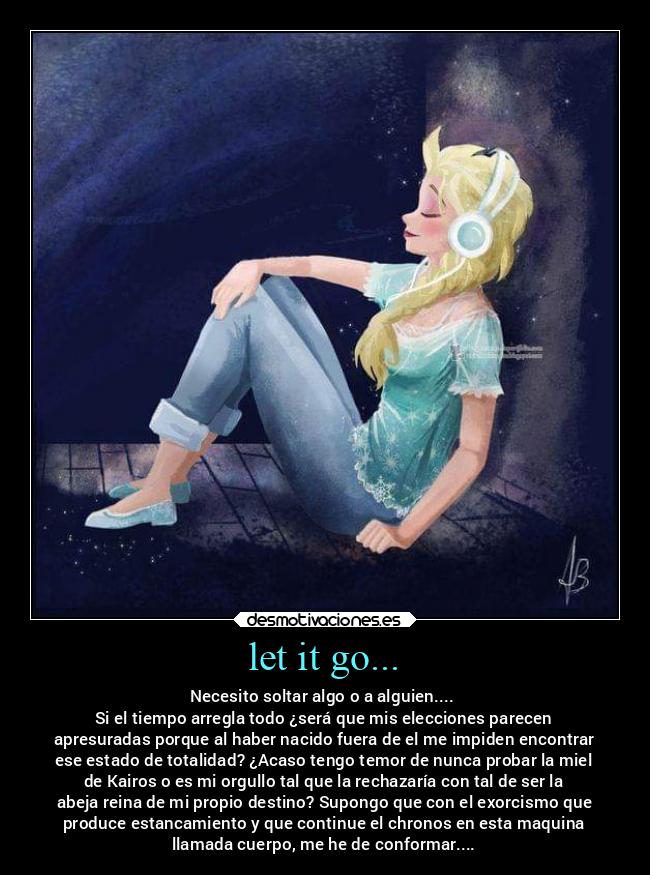 let it go... - Necesito soltar algo o a alguien.... 
Si el tiempo arregla todo ¿será que mis elecciones parecen
apresuradas porque al haber nacido fuera de el me impiden encontrar
ese estado de totalidad? ¿Acaso tengo temor de nunca probar la miel
de Kairos o es mi orgullo tal que la rechazaría con tal de ser la
abeja reina de mi propio destino? Supongo que con el exorcismo que
produce estancamiento y que continue el chronos en esta maquina
llamada cuerpo, me he de conformar....